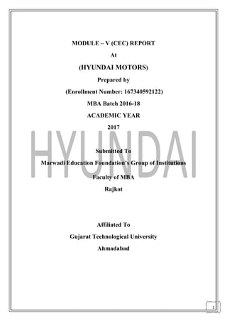 1
MODULE – V (CEC) REPORT
At
(HYUNDAI MOTORS)
Prepared by
(Enrollment Number: 167340592122)
MBA Batch 2016-18
ACADEMIC YEAR
2017
Submitted To
Marwadi Education Foundation’s Group of Institutions
Faculty of MBA
Rajkot
Affiliated To
Gujarat Technological University
Ahmadabad
 