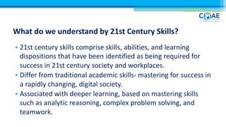 What do we understand by 21st Century Skills?
• 21st century skills comprise skills, abilities, and learning
dispositions that have been identified as being required for
success in 21st century society and workplaces.
• Differ from traditional academic skills- mastering for success in
a rapidly changing, digital society.
• Associated with deeper learning, based on mastering skills
such as analytic reasoning, complex problem solving, and
teamwork.
 