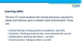 Learning skills:
The four C’s teach students the mental processes required to
adapt and improve upon a modern work environment. These
are:
ØCritical thinking: Finding solutions to problems- why skills
ØCreativity: Thinking outside the box- most important for success
ØCollaboration: Working with others – we skills
ØCommunication: Talking to others- we skills
 
