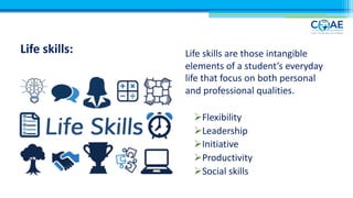 Life skills: Life skills are those intangible
elements of a student’s everyday
life that focus on both personal
and professional qualities.
ØFlexibility
ØLeadership
ØInitiative
ØProductivity
ØSocial skills
 