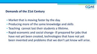 Demands of the 21st Century
• Market that is moving faster by the day.
• Producing more of the same knowledge and skills
• Teaching cannot last their students a lifetime.
• Rapid economic and social change- ill prepared for jobs that
have not yet been created, technologies that have not yet
been invented and problems that we don’t yet know will arise.
 