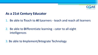 As a 21st Century Educator
1. Be able to Teach to All Learners - teach and reach all learners
2. Be able to Differentiate learning - cater to all eight
intelligences
3. Be able to Implement/Integrate Technology
 
