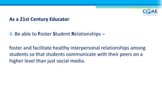 As a 21st Century Educator
4. Be able to Foster Student Relationships –
foster and facilitate healthy interpersonal relationships among
students so that students communicate with their peers on a
higher level than just social media.
 
