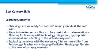 21st Century Skills
Learning Outcomes
• Checking - are we ready? – Learners’ action ground- all the soft
skills
• Steps to take to prepare Gen z to face next industrial revolution –
Planning for learning with technology integration, appropriate
assessment and adapting to the virtual ecosystems.
• Equipping ourselves with the necessary 21st century skills- from
Pedagoogy- Teacher via andragogy-Faciltator, Heutagogy- Qurator
to the level of paragogy- mentor
 