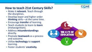 How to teach 21st Century Skills?
• Make it relevant. Teach through
the disciplines.
• Develop lower and higher order
thinking skills—at the same time.
• Encourage transfer of learning.
• Teach students to learn to learn
(metacognition).
• Address misunderstandings
directly.
• Promote teamwork as a process
and outcome.
• Utilize technology to support
learning.
• Foster students' creativity.
 