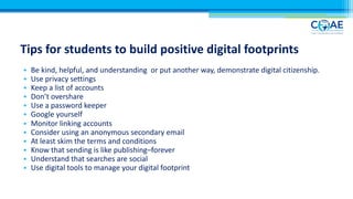 Tips for students to build positive digital footprints
• Be kind, helpful, and understanding or put another way, demonstrate digital citizenship.
• Use privacy settings
• Keep a list of accounts
• Don’t overshare
• Use a password keeper
• Google yourself
• Monitor linking accounts
• Consider using an anonymous secondary email
• At least skim the terms and conditions
• Know that sending is like publishing–forever
• Understand that searches are social
• Use digital tools to manage your digital footprint
 