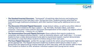 • The Standard Inverted Classroom: “homework” of watching video lectures and reading any
materials relevant to the next day’s class. During class time, students practice what they’ve
learned through traditional schoolwork, with their teachers freed up for additional one-on-one
time.
• The Discussion-Oriented Flipped Classroom: assign lecture videos, as well as any other video or
reading material related to the day’s subject — eg. TED Talks, YouTube videos, and other
resources. Class time is then used for discussion and exploration of the subject. Eg subjects where
context is everything — history, art, or English.
• The Demonstration-Focused Flipped Classroom: those subjects that require students to
remember and repeat activities exactly —such as chemistry, physics, and math class — it is most
helpful to have a video demonstration to be able to rewind and rewatch. teacher demonstrates
the activity in a way that allows students to follow along at their own pace.
• The Faux-Flipped Classroom: perfect for younger students for whom actual homework might not
yet be appropriate. This flipped classroom model has students watch lecture video in class —
giving them the opportunity to review materials at their own pace, with the teacher able to move
from student to student to offer whatever individual support each young learner needs.
 