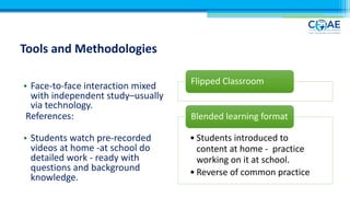 Tools and Methodologies
• Face-to-face interaction mixed
with independent study–usually
via technology.
References:
• Students watch pre-recorded
videos at home -at school do
detailed work - ready with
questions and background
knowledge.
Flipped Classroom
• Students introduced to
content at home - practice
working on it at school.
• Reverse of common practice
Blended learning format
 