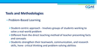 Tools and Methodologies
• Problem-Based Learning
ØStudent-centric approach - Involves groups of students working to
solve a real-world problem
ØDifferent from the direct teaching method of teacher presenting facts
and concepts
ØStudents strengthen their teamwork, communication, and research
skills, hone critical thinking and problem-solving abilities
 