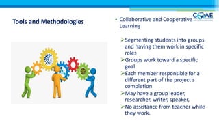 Tools and Methodologies • Collaborative and Cooperative
Learning
ØSegmenting students into groups
and having them work in specific
roles
ØGroups work toward a specific
goal
ØEach member responsible for a
different part of the project’s
completion
ØMay have a group leader,
researcher, writer, speaker,
ØNo assistance from teacher while
they work.
 
