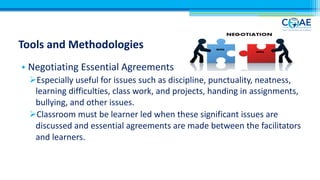 Tools and Methodologies
• Negotiating Essential Agreements
ØEspecially useful for issues such as discipline, punctuality, neatness,
learning difficulties, class work, and projects, handing in assignments,
bullying, and other issues.
ØClassroom must be learner led when these significant issues are
discussed and essential agreements are made between the facilitators
and learners.
 