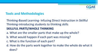 Tools and Methodologies
Thinking-Based Learning- Infusing Direct Instruction in Skillful
Thinking-introducing students to thinking skills
SKILLFUL PARTS/WHOLE THINKING
a. What are the smaller parts that make up the whole?
b. What would happen if each part was missing?
c. What is the function of each part?
d. How do the parts work together to make the whole do what it
does?
 