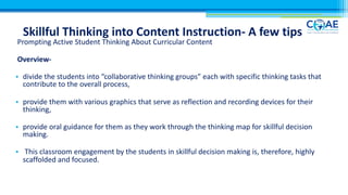 Skillful Thinking into Content Instruction- A few tips
Prompting Active Student Thinking About Curricular Content
Overview-
• divide the students into “collaborative thinking groups” each with specific thinking tasks that
contribute to the overall process,
• provide them with various graphics that serve as reflection and recording devices for their
thinking,
• provide oral guidance for them as they work through the thinking map for skillful decision
making.
• This classroom engagement by the students in skillful decision making is, therefore, highly
scaffolded and focused.
 