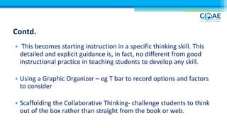 Contd.
• This becomes starting instruction in a specific thinking skill. This
detailed and explicit guidance is, in fact, no different from good
instructional practice in teaching students to develop any skill.
• Using a Graphic Organizer – eg T bar to record options and factors
to consider
• Scaffolding the Collaborative Thinking- challenge students to think
out of the box rather than straight from the book or web.
 