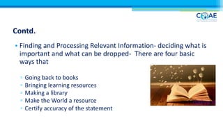 Contd.
• Finding and Processing Relevant Information- deciding what is
important and what can be dropped- There are four basic
ways that
▫ Going back to books
▫ Bringing learning resources
▫ Making a library
▫ Make the World a resource
▫ Certify accuracy of the statement
 