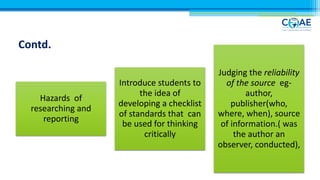 Hazards of
researching and
reporting
Introduce students to
the idea of
developing a checklist
of standards that can
be used for thinking
critically
Judging the reliability
of the source eg-
author,
publisher(who,
where, when), source
of information.( was
the author an
observer, conducted),
Contd.
 