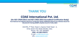THANK YOU
COAE International Pvt. Ltd.
(An ISO 17024:2012 and ISO 17021:2015 Accredited Certification Body)
from National Accreditation Board for Certification Bodies (NABCB) & National Accreditation Board for
Education & Training (NABET), Quality Council of India, (QCI)
23/1701, 7th floor, Tower-1, Express Trade Tower - 2,
B-36, Sector-132, Noida 201301, India.
Phone: +91. 120. 4202858
CRM: +91.9821799373
E-mail: crm@coaeint.com
URL: www.coaeint.com
 