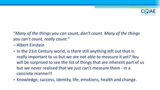“Many of the things you can count, don't count. Many of the things
you can't count, really count.”
– Albert Einstein
• In the 21st Century world, is there still anything left out that is
really important to us but we are not able to measure it yet? You
will be surprised to see the list of things that are inherent part of us
but we never realised that we just can’t measure them - in a
concrete manner!!
• Knowledge, success, identity, life, emotions, health and change.
 