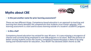 Myths about CBE
• Is this just another name for prior learning assessment?
These are two different things. Competency-based education is an approach to teaching and
learning that clearly identifies the competencies that students must master whereas Prior
learning assessment is a tool used to assess learning outside of a student’s academic program.
• Is this a fad?
Competency-based education has existed for over 40 years. It is now enjoying a resurgence of
interest and currently being employed in over 600 programs in US alone. With the promise of
better serving students across the country, competency-based education is likely to be long-
lasting and transformative for education., thus NCERT has declared 2020’s theme as CBE
 