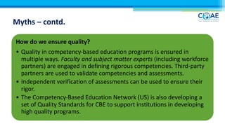 Myths – contd.
How do we ensure quality?
• Quality in competency-based education programs is ensured in
multiple ways. Faculty and subject matter experts (including workforce
partners) are engaged in defining rigorous competencies. Third-party
partners are used to validate competencies and assessments.
• Independent verification of assessments can be used to ensure their
rigor.
• The Competency-Based Education Network (US) is also developing a
set of Quality Standards for CBE to support institutions in developing
high quality programs.
 