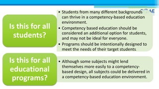 • Students from many different backgrounds
can thrive in a competency-based education
environment.
• Competency based education should be
considered an additional option for students,
and may not be ideal for everyone.
• Programs should be intentionally designed to
meet the needs of their target students.
Is this for all
students?
• Although some subjects might lend
themselves more easily to a competency-
based design, all subjects could be delivered in
a competency-based education environment.
Is this for all
educational
programs?
 