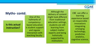Myths- contd.
Is this actual
instruction?
One of the
hallmarks of
competency-
based education
is student support
and regular
interaction with
teaching faculty.
Although the
delivery of content
might look different
from traditional
education settings,
students are still
learning from
subject matter
experts and being
holistically
supported by
institutions.
CBE can offer a
learning
experience based
on responsible
innovations
integrating
emerging
technology,
predictive
analytics,
cognitive science,
 