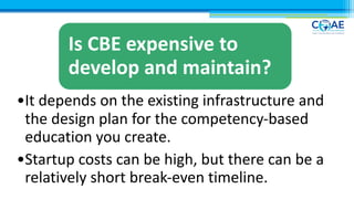 Myths- contd.
Is CBE expensive to
develop and maintain?
•It depends on the existing infrastructure and
the design plan for the competency-based
education you create.
•Startup costs can be high, but there can be a
relatively short break-even timeline.
 