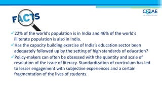 ü22% of the world’s population is in India and 46% of the world’s
illiterate population is also in India.
üHas the capacity building exercise of India’s education sector been
adequately followed up by the setting of high standards of education?
üPolicy-makers can often be obsessed with the quantity and scale of
resolution of the issue of literacy. Standardization of curriculum has led
to lesser engagement with subjective experiences and a certain
fragmentation of the lives of students.
 