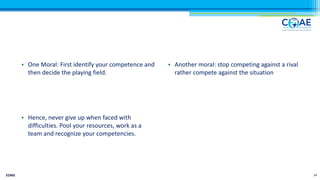 • One Moral: First identify your competence and
then decide the playing field.
• Hence, never give up when faced with
difficulties. Pool your resources, work as a
team and recognize your competencies.
• Another moral: stop competing against a rival
rather compete against the situation
EOMS 24
 