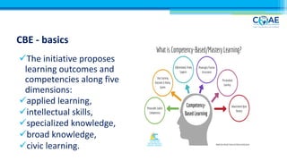 CBE - basics
üThe initiative proposes
learning outcomes and
competencies along five
dimensions:
üapplied learning,
üintellectual skills,
üspecialized knowledge,
übroad knowledge,
ücivic learning.
 