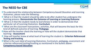 The NEED for CBE
vTo understand the relationship between Competency-based Education and Learning
Outcomes, please note the following:
v What is it that the student should be able to do after student has undergone the
learning process- Demonstrate the Outcome of Learning or Learning Outcome
v What is it that the student needs to learn/know in order to demonstrate that
particular set of Learning Outcomes- Curriculum
v What are the classroom transactions, activities, that will become the basis for this
kind of defined outcome of learning- Pedagogy
vHow will the teacher check the learning or how will the student demonstrate that
learning-- Assessment
v How will teacher know at what level of learning the student is- Criterion Referenced
Testing and tracking
vWhat is the sum total of Learning Outcomes, Curriculum, pedagogy, assessment and
criterion referenced testing/tracking as mentioned in the bullets above-
Competency-based Education
 