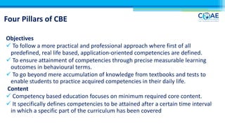 Four Pillars of CBE
Objectives
ü To follow a more practical and professional approach where first of all
predefined, real life based, application-oriented competencies are defined.
ü To ensure attainment of competencies through precise measurable learning
outcomes in behavioural terms.
ü To go beyond mere accumulation of knowledge from textbooks and tests to
enable students to practice acquired competencies in their daily life.
Content
ü Competency based education focuses on minimum required core content.
ü It specifically defines competencies to be attained after a certain time interval
in which a specific part of the curriculum has been covered
 