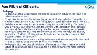 Four Pillars of CBE-contd.
Pedagogy
• Pedagogical processes are child centric and inclusive in nature as the focus is on
individual achievement.
• Cross-curricular or interdisciplinary instruction (including scholastic as well as co-
scholastic areas such as Arts, Story Telling, Sports, Work Education and SEWA etc.),
• Collaborative Learning, Cooperative Learning, Reciprocal Teaching, Discussions,
Group Projects, Peer Tutoring, Blended learning with integration of ICT (Flipped
Classrooms), Computational learning based on logical reasoning, decomposition,
patterns, Experiential Learning, Problem Based Learning, Games, Case Studies,
Simulations, Portfolios, Presentations, Projects are the main teaching-learning
processes under this approach.
• The idea is to support student’s ability to become an independent/self-reliant and
lifelong learner by using a variety of interactive methods.
• Pedagogies also take care of individual differences of students, issues of social
nature of learning and present challenges in a graded manner to make learning
child-centered.
 