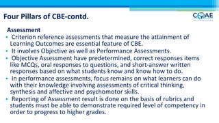 Four Pillars of CBE-contd.
Assessment
• Criterion reference assessments that measure the attainment of
Learning Outcomes are essential feature of CBE.
• It involves Objective as well as Performance Assessments.
• Objective Assessment have predetermined, correct responses items
like MCQs, oral responses to questions, and short-answer written
responses based on what students know and know how to do.
• In performance assessments, focus remains on what learners can do
with their knowledge involving assessments of critical thinking,
synthesis and affective and psychomotor skills.
• Reporting of Assessment result is done on the basis of rubrics and
students must be able to demonstrate required level of competency in
order to progress to higher grades.
 