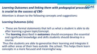 Learning Outcomes and linking them with pedagogical processes
is crucial to the success of CBE-
Attention is drawn to the following concepts and suggestions:
Learning Outcomes (LOs)
• These are formal statements that tell us what a student is able to do
after learning a given topic/concept.
• The learning described in outcomes should encompass the essential
and significant knowledge and skills students should develop in a
course.
Thus the students are able to generalize their learning and integrate it
with other areas of their lives outside the school. This helps them learn
concepts in a more focused and meaningful way.
 