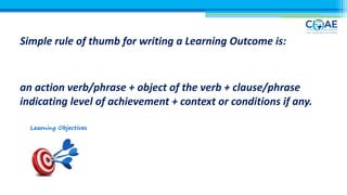Simple rule of thumb for writing a Learning Outcome is:
an action verb/phrase + object of the verb + clause/phrase
indicating level of achievement + context or conditions if any.
 