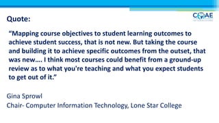 Quote:
“Mapping course objectives to student learning outcomes to
achieve student success, that is not new. But taking the course
and building it to achieve specific outcomes from the outset, that
was new…. I think most courses could benefit from a ground-up
review as to what you're teaching and what you expect students
to get out of it.”
Gina Sprowl
Chair- Computer Information Technology, Lone Star College
 