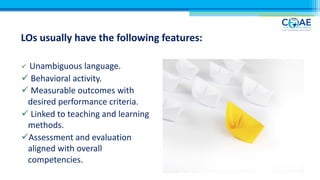 LOs usually have the following features:
ü Unambiguous language.
ü Behavioral activity.
ü Measurable outcomes with
desired performance criteria.
ü Linked to teaching and learning
methods.
üAssessment and evaluation
aligned with overall
competencies.
 