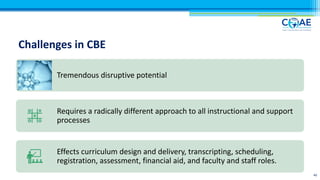 Challenges in CBE
40
Tremendous disruptive potential
Requires a radically different approach to all instructional and support
processes
Effects curriculum design and delivery, transcripting, scheduling,
registration, assessment, financial aid, and faculty and staff roles.
 