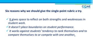 Six reasons why we should give the single-point rubric a try.
ü It gives space to reflect on both strengths and weaknesses in
student work.
üIt doesn’t place boundaries on student performance.
ü It works against students’ tendency to rank themselves and to
compare themselves to or compete with one another.
 