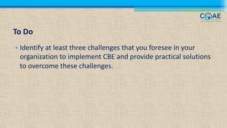 To Do
• Identify at least three challenges that you foresee in your
organization to implement CBE and provide practical solutions
to overcome these challenges.
 