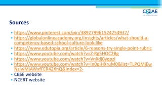 Sources
• https://www.pinterest.com/pin/389279961524254937/
• https://globalonlineacademy.org/insights/articles/what-should-a-
competency-based-school-culture-look-like
• https://www.edutopia.org/article/6-reasons-try-single-point-rubric
• https://www.youtube.com/watch?v=Z-Rg5HOC2Bg
• https://www.youtube.com/watch?v=VnXdj0yqpzI
• https://www.youtube.com/watch?v=In0qjHXruM0&list=TLPQMjEw
NzIwMjAWxfFER42XnQ&index=2-
• CBSE website
• NCERT website
 