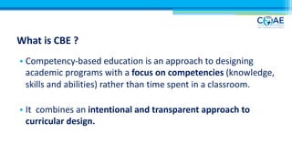 What is CBE ?
• Competency-based education is an approach to designing
academic programs with a focus on competencies (knowledge,
skills and abilities) rather than time spent in a classroom.
• It combines an intentional and transparent approach to
curricular design.
 