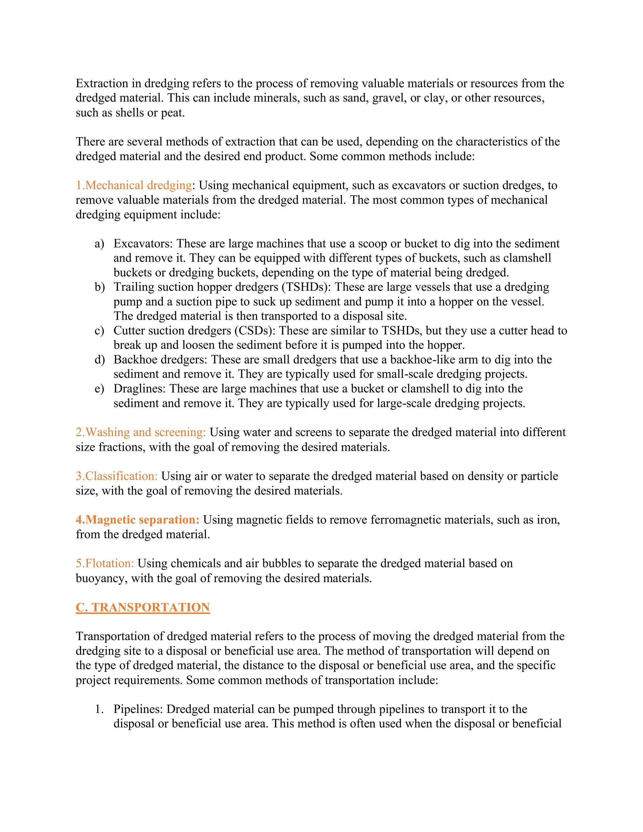 Extraction in dredging refers to the process of removing valuable materials or resources from the
dredged material. This can include minerals, such as sand, gravel, or clay, or other resources,
such as shells or peat.
There are several methods of extraction that can be used, depending on the characteristics of the
dredged material and the desired end product. Some common methods include:
1.Mechanical dredging: Using mechanical equipment, such as excavators or suction dredges, to
remove valuable materials from the dredged material. The most common types of mechanical
dredging equipment include:
a) Excavators: These are large machines that use a scoop or bucket to dig into the sediment
and remove it. They can be equipped with different types of buckets, such as clamshell
buckets or dredging buckets, depending on the type of material being dredged.
b) Trailing suction hopper dredgers (TSHDs): These are large vessels that use a dredging
pump and a suction pipe to suck up sediment and pump it into a hopper on the vessel.
The dredged material is then transported to a disposal site.
c) Cutter suction dredgers (CSDs): These are similar to TSHDs, but they use a cutter head to
break up and loosen the sediment before it is pumped into the hopper.
d) Backhoe dredgers: These are small dredgers that use a backhoe-like arm to dig into the
sediment and remove it. They are typically used for small-scale dredging projects.
e) Draglines: These are large machines that use a bucket or clamshell to dig into the
sediment and remove it. They are typically used for large-scale dredging projects.
2.Washing and screening: Using water and screens to separate the dredged material into different
size fractions, with the goal of removing the desired materials.
3.Classification: Using air or water to separate the dredged material based on density or particle
size, with the goal of removing the desired materials.
4.Magnetic separation: Using magnetic fields to remove ferromagnetic materials, such as iron,
from the dredged material.
5.Flotation: Using chemicals and air bubbles to separate the dredged material based on
buoyancy, with the goal of removing the desired materials.
C. TRANSPORTATION
Transportation of dredged material refers to the process of moving the dredged material from the
dredging site to a disposal or beneficial use area. The method of transportation will depend on
the type of dredged material, the distance to the disposal or beneficial use area, and the specific
project requirements. Some common methods of transportation include:
1. Pipelines: Dredged material can be pumped through pipelines to transport it to the
disposal or beneficial use area. This method is often used when the disposal or beneficial
 