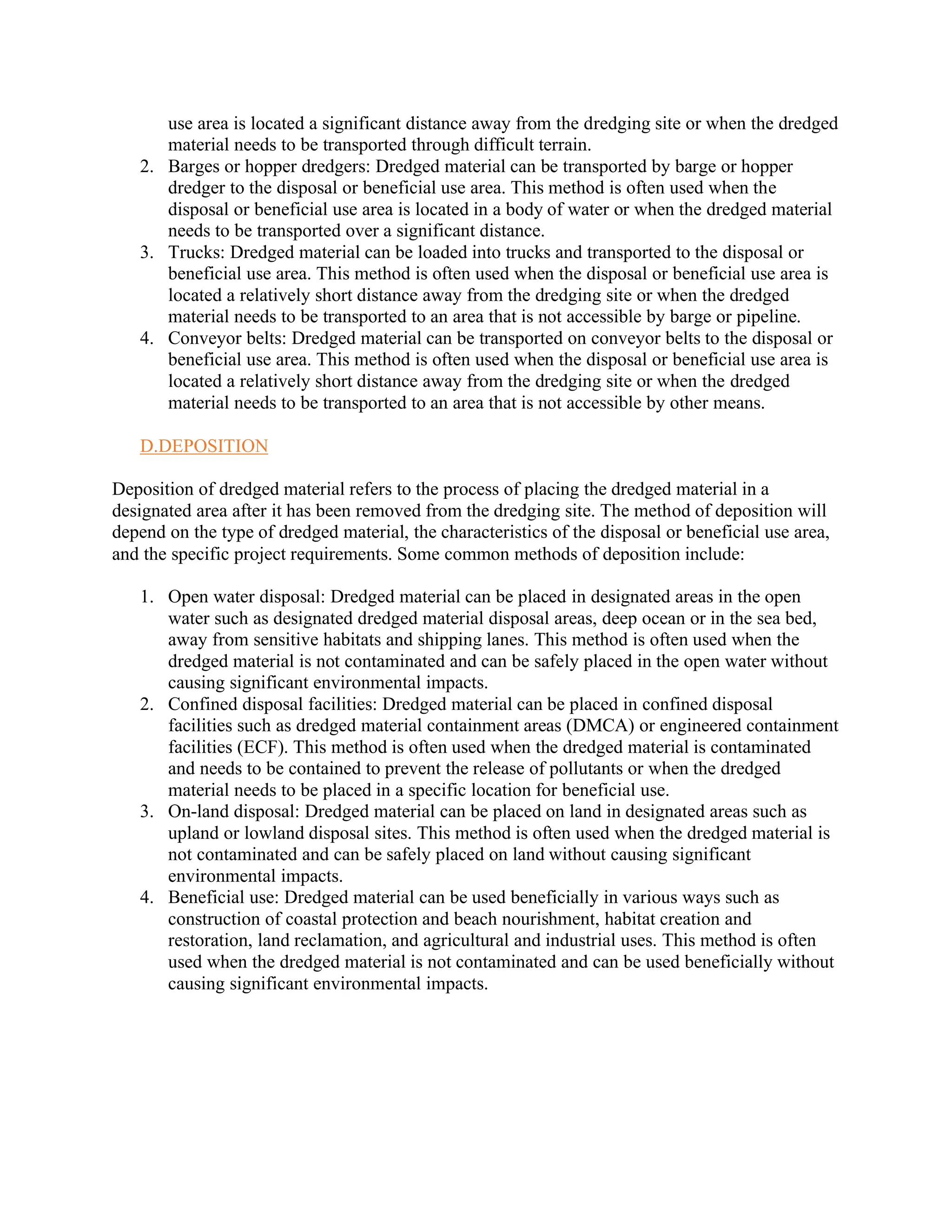 use area is located a significant distance away from the dredging site or when the dredged
material needs to be transported through difficult terrain.
2. Barges or hopper dredgers: Dredged material can be transported by barge or hopper
dredger to the disposal or beneficial use area. This method is often used when the
disposal or beneficial use area is located in a body of water or when the dredged material
needs to be transported over a significant distance.
3. Trucks: Dredged material can be loaded into trucks and transported to the disposal or
beneficial use area. This method is often used when the disposal or beneficial use area is
located a relatively short distance away from the dredging site or when the dredged
material needs to be transported to an area that is not accessible by barge or pipeline.
4. Conveyor belts: Dredged material can be transported on conveyor belts to the disposal or
beneficial use area. This method is often used when the disposal or beneficial use area is
located a relatively short distance away from the dredging site or when the dredged
material needs to be transported to an area that is not accessible by other means.
D.DEPOSITION
Deposition of dredged material refers to the process of placing the dredged material in a
designated area after it has been removed from the dredging site. The method of deposition will
depend on the type of dredged material, the characteristics of the disposal or beneficial use area,
and the specific project requirements. Some common methods of deposition include:
1. Open water disposal: Dredged material can be placed in designated areas in the open
water such as designated dredged material disposal areas, deep ocean or in the sea bed,
away from sensitive habitats and shipping lanes. This method is often used when the
dredged material is not contaminated and can be safely placed in the open water without
causing significant environmental impacts.
2. Confined disposal facilities: Dredged material can be placed in confined disposal
facilities such as dredged material containment areas (DMCA) or engineered containment
facilities (ECF). This method is often used when the dredged material is contaminated
and needs to be contained to prevent the release of pollutants or when the dredged
material needs to be placed in a specific location for beneficial use.
3. On-land disposal: Dredged material can be placed on land in designated areas such as
upland or lowland disposal sites. This method is often used when the dredged material is
not contaminated and can be safely placed on land without causing significant
environmental impacts.
4. Beneficial use: Dredged material can be used beneficially in various ways such as
construction of coastal protection and beach nourishment, habitat creation and
restoration, land reclamation, and agricultural and industrial uses. This method is often
used when the dredged material is not contaminated and can be used beneficially without
causing significant environmental impacts.
 