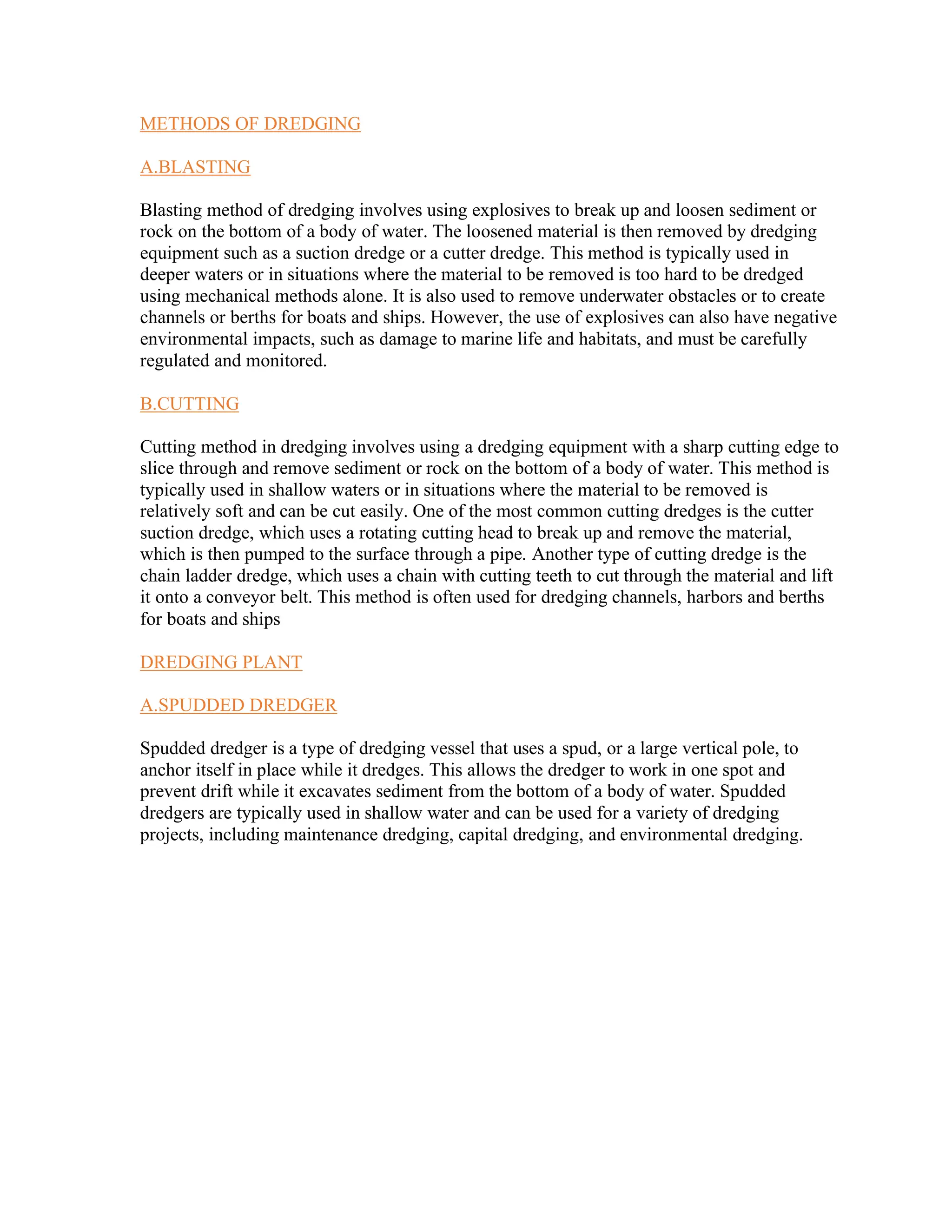 METHODS OF DREDGING
A.BLASTING
Blasting method of dredging involves using explosives to break up and loosen sediment or
rock on the bottom of a body of water. The loosened material is then removed by dredging
equipment such as a suction dredge or a cutter dredge. This method is typically used in
deeper waters or in situations where the material to be removed is too hard to be dredged
using mechanical methods alone. It is also used to remove underwater obstacles or to create
channels or berths for boats and ships. However, the use of explosives can also have negative
environmental impacts, such as damage to marine life and habitats, and must be carefully
regulated and monitored.
B.CUTTING
Cutting method in dredging involves using a dredging equipment with a sharp cutting edge to
slice through and remove sediment or rock on the bottom of a body of water. This method is
typically used in shallow waters or in situations where the material to be removed is
relatively soft and can be cut easily. One of the most common cutting dredges is the cutter
suction dredge, which uses a rotating cutting head to break up and remove the material,
which is then pumped to the surface through a pipe. Another type of cutting dredge is the
chain ladder dredge, which uses a chain with cutting teeth to cut through the material and lift
it onto a conveyor belt. This method is often used for dredging channels, harbors and berths
for boats and ships
DREDGING PLANT
A.SPUDDED DREDGER
Spudded dredger is a type of dredging vessel that uses a spud, or a large vertical pole, to
anchor itself in place while it dredges. This allows the dredger to work in one spot and
prevent drift while it excavates sediment from the bottom of a body of water. Spudded
dredgers are typically used in shallow water and can be used for a variety of dredging
projects, including maintenance dredging, capital dredging, and environmental dredging.
 