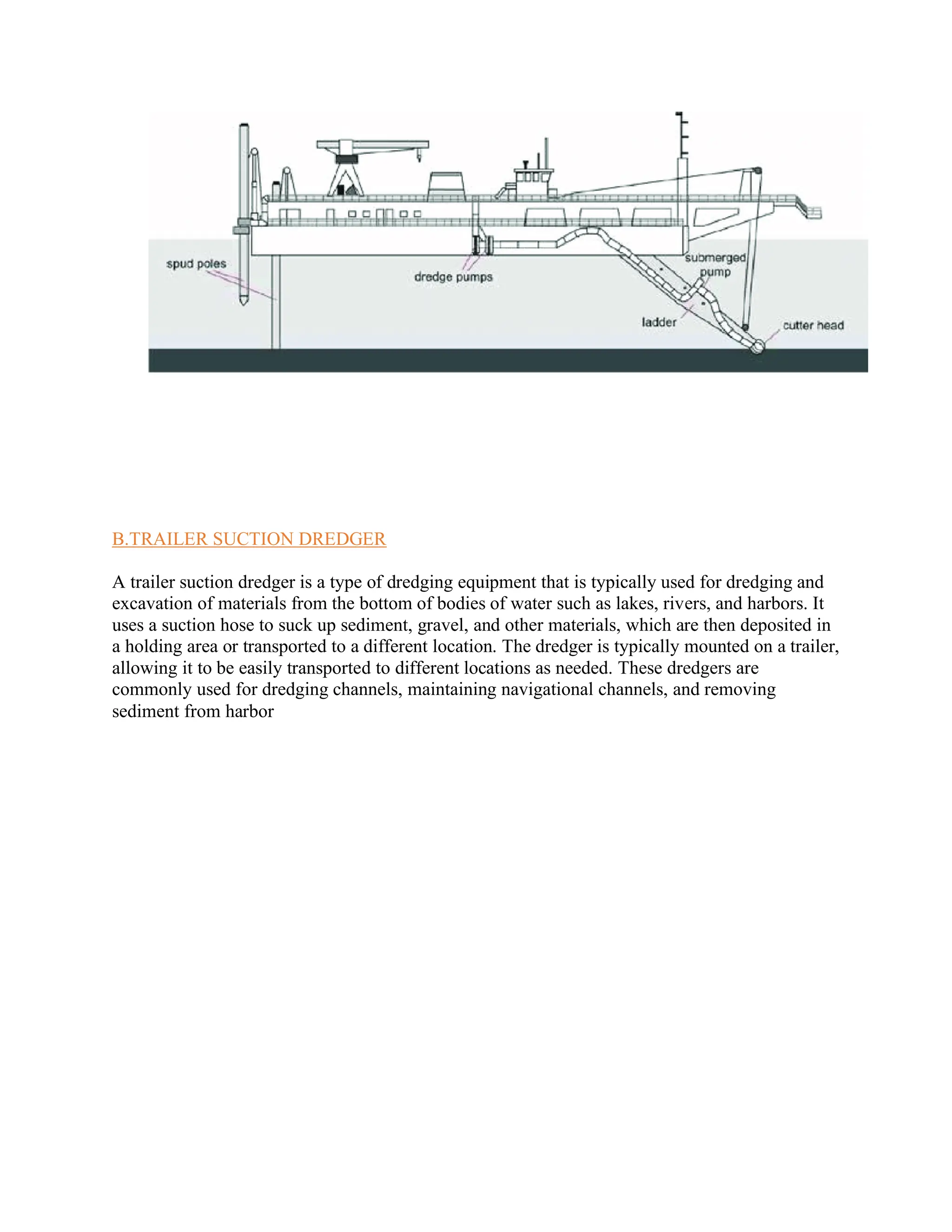 B.TRAILER SUCTION DREDGER
A trailer suction dredger is a type of dredging equipment that is typically used for dredging and
excavation of materials from the bottom of bodies of water such as lakes, rivers, and harbors. It
uses a suction hose to suck up sediment, gravel, and other materials, which are then deposited in
a holding area or transported to a different location. The dredger is typically mounted on a trailer,
allowing it to be easily transported to different locations as needed. These dredgers are
commonly used for dredging channels, maintaining navigational channels, and removing
sediment from harbor
 