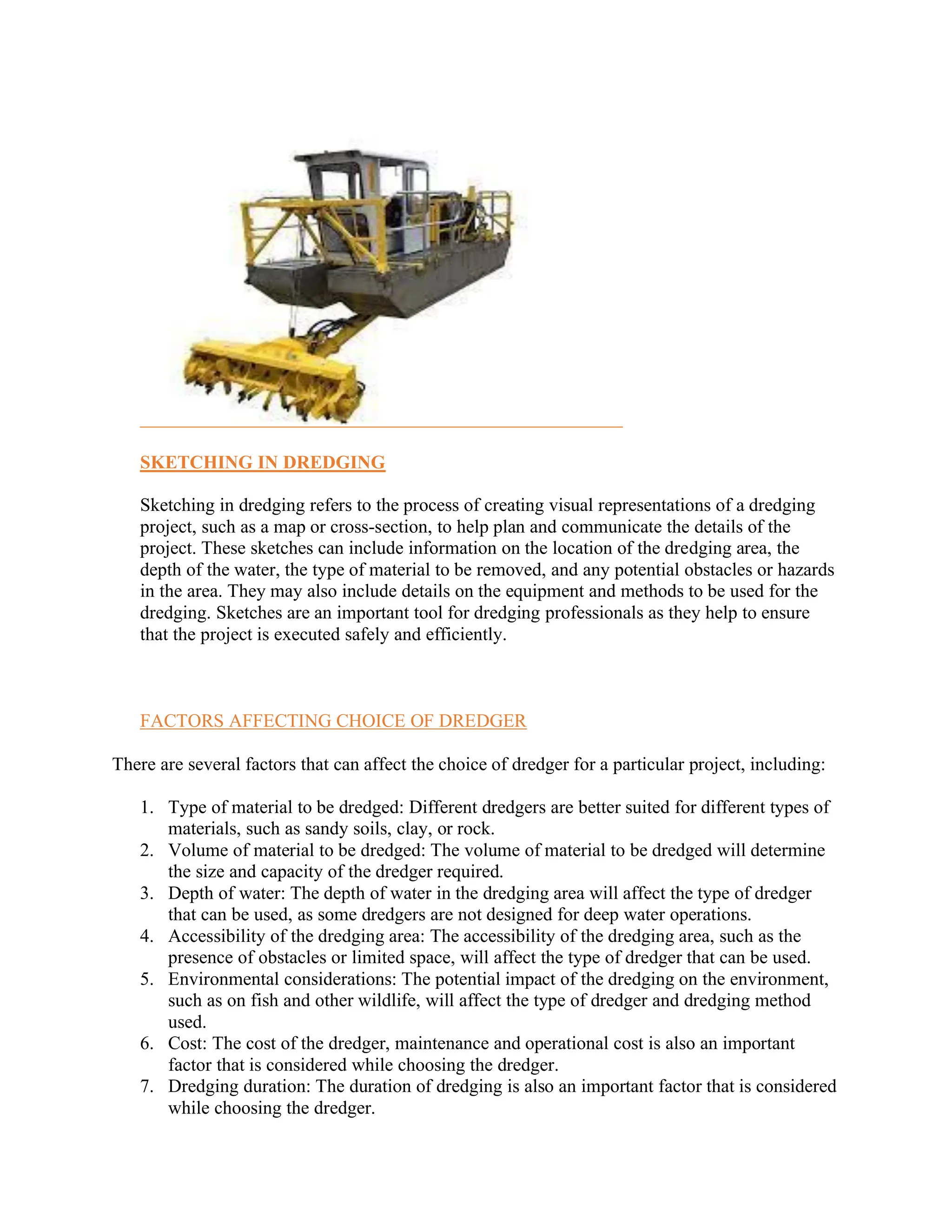 SKETCHING IN DREDGING
Sketching in dredging refers to the process of creating visual representations of a dredging
project, such as a map or cross-section, to help plan and communicate the details of the
project. These sketches can include information on the location of the dredging area, the
depth of the water, the type of material to be removed, and any potential obstacles or hazards
in the area. They may also include details on the equipment and methods to be used for the
dredging. Sketches are an important tool for dredging professionals as they help to ensure
that the project is executed safely and efficiently.
FACTORS AFFECTING CHOICE OF DREDGER
There are several factors that can affect the choice of dredger for a particular project, including:
1. Type of material to be dredged: Different dredgers are better suited for different types of
materials, such as sandy soils, clay, or rock.
2. Volume of material to be dredged: The volume of material to be dredged will determine
the size and capacity of the dredger required.
3. Depth of water: The depth of water in the dredging area will affect the type of dredger
that can be used, as some dredgers are not designed for deep water operations.
4. Accessibility of the dredging area: The accessibility of the dredging area, such as the
presence of obstacles or limited space, will affect the type of dredger that can be used.
5. Environmental considerations: The potential impact of the dredging on the environment,
such as on fish and other wildlife, will affect the type of dredger and dredging method
used.
6. Cost: The cost of the dredger, maintenance and operational cost is also an important
factor that is considered while choosing the dredger.
7. Dredging duration: The duration of dredging is also an important factor that is considered
while choosing the dredger.
 