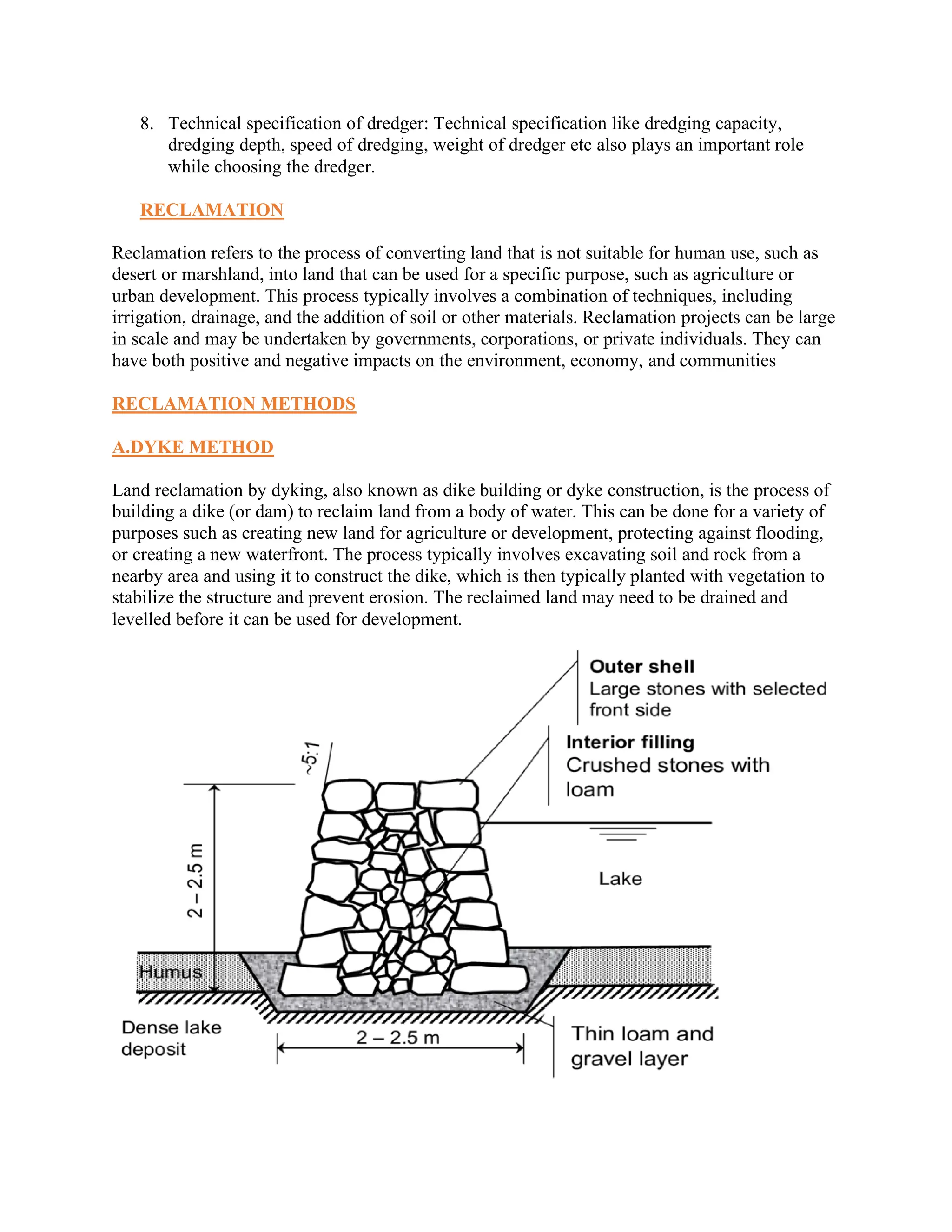 8. Technical specification of dredger: Technical specification like dredging capacity,
dredging depth, speed of dredging, weight of dredger etc also plays an important role
while choosing the dredger.
RECLAMATION
Reclamation refers to the process of converting land that is not suitable for human use, such as
desert or marshland, into land that can be used for a specific purpose, such as agriculture or
urban development. This process typically involves a combination of techniques, including
irrigation, drainage, and the addition of soil or other materials. Reclamation projects can be large
in scale and may be undertaken by governments, corporations, or private individuals. They can
have both positive and negative impacts on the environment, economy, and communities
RECLAMATION METHODS
A.DYKE METHOD
Land reclamation by dyking, also known as dike building or dyke construction, is the process of
building a dike (or dam) to reclaim land from a body of water. This can be done for a variety of
purposes such as creating new land for agriculture or development, protecting against flooding,
or creating a new waterfront. The process typically involves excavating soil and rock from a
nearby area and using it to construct the dike, which is then typically planted with vegetation to
stabilize the structure and prevent erosion. The reclaimed land may need to be drained and
levelled before it can be used for development.
 