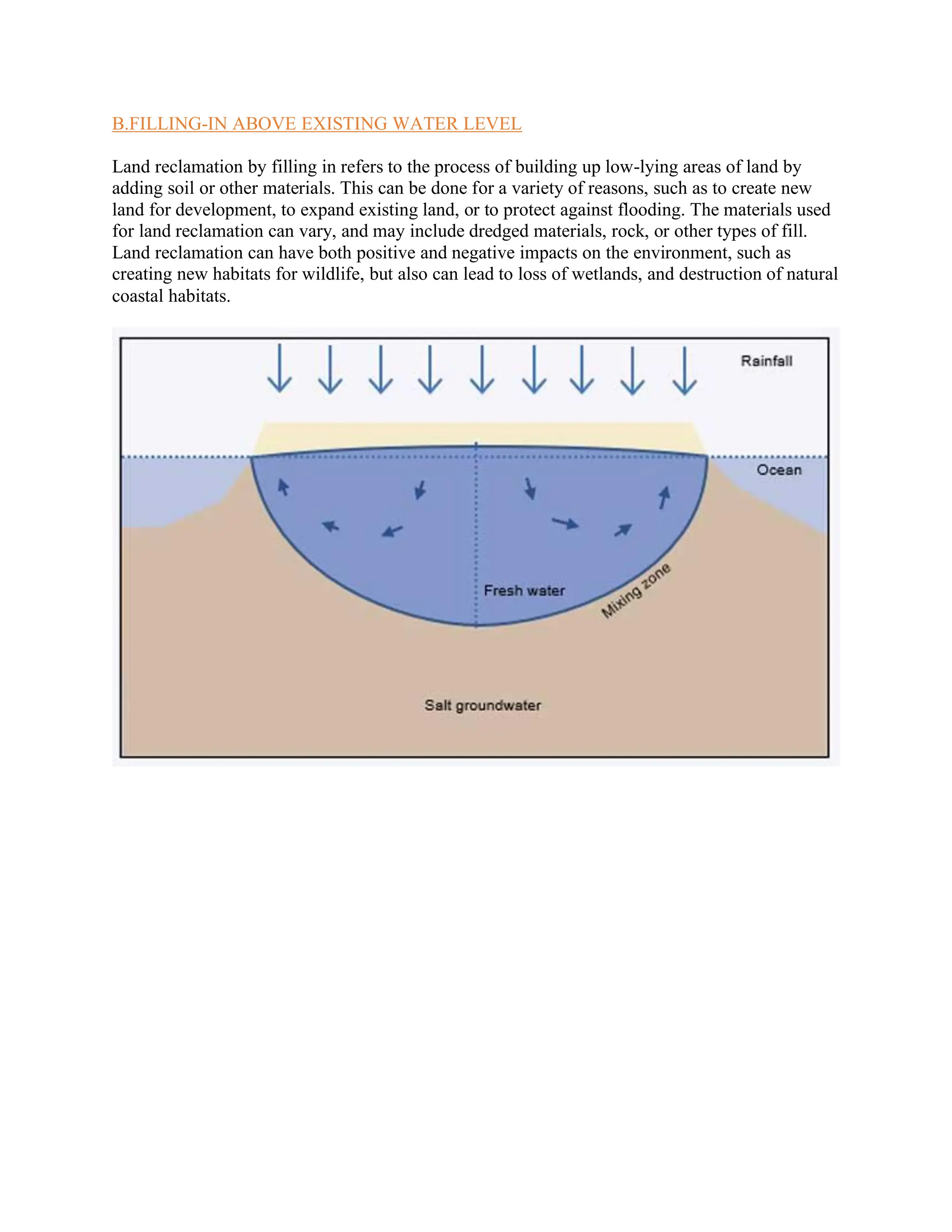 B.FILLING-IN ABOVE EXISTING WATER LEVEL
Land reclamation by filling in refers to the process of building up low-lying areas of land by
adding soil or other materials. This can be done for a variety of reasons, such as to create new
land for development, to expand existing land, or to protect against flooding. The materials used
for land reclamation can vary, and may include dredged materials, rock, or other types of fill.
Land reclamation can have both positive and negative impacts on the environment, such as
creating new habitats for wildlife, but also can lead to loss of wetlands, and destruction of natural
coastal habitats.
 